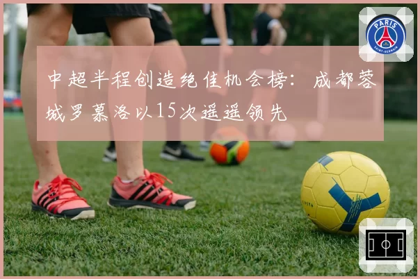 中超半程创造绝佳机会榜：成都蓉城罗慕洛以15次遥遥领先
