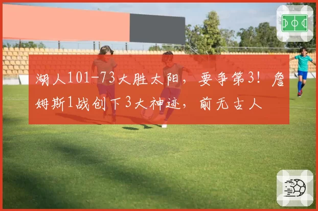 湖人101-73大胜太阳,要争第3!詹姆斯1战创下3大神迹,前无古人