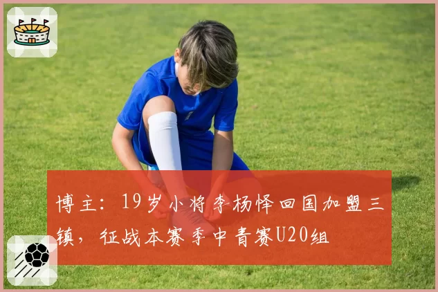 博主：19岁小将李杨怿回国加盟三镇，征战本赛季中青赛U20组