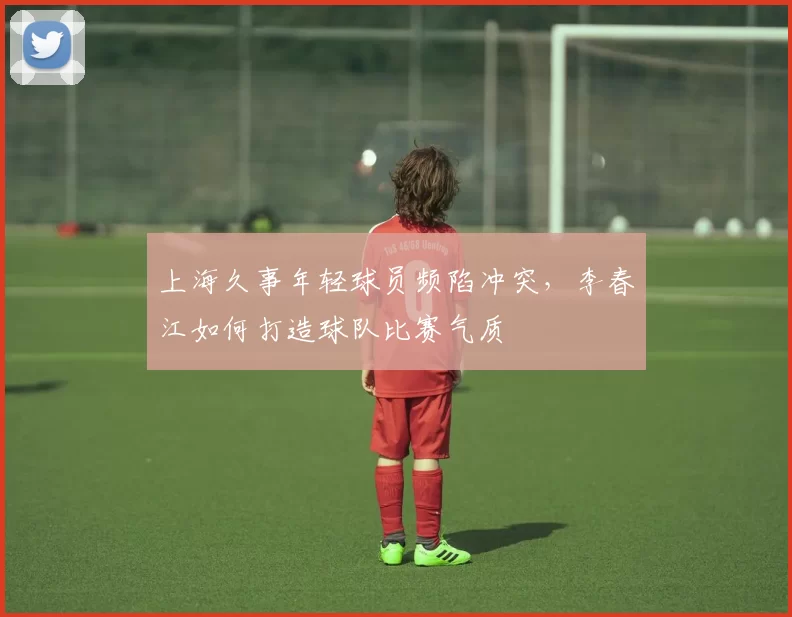 上海久事年轻球员频陷冲突，李春江如何打造球队比赛气质