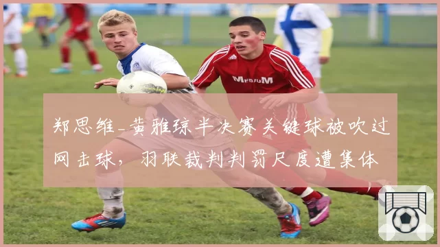 郑思维_黄雅琼半决赛关键球被吹过网击球,羽联裁判判罚尺度遭集体炮轰
