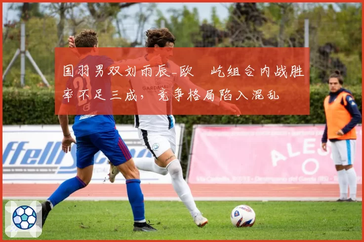 国羽男双刘雨辰_欧烜屹组合内战胜率不足三成,竞争格局陷入混乱