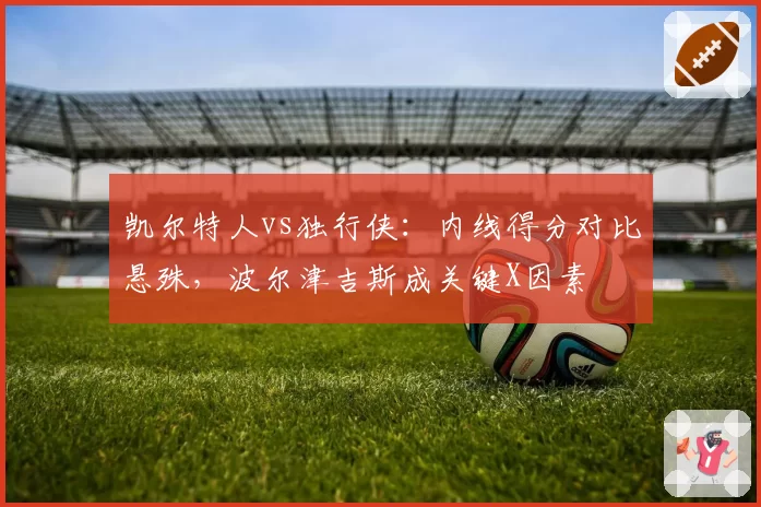 凯尔特人vs独行侠:内线得分对比悬殊,波尔津吉斯成关键X因素