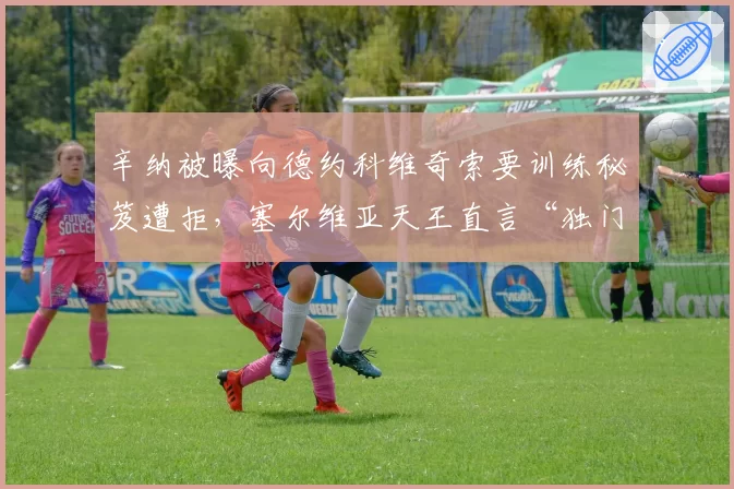 辛纳被曝向德约科维奇索要训练秘笈遭拒,塞尔维亚天王直言“独门绝技不外传”