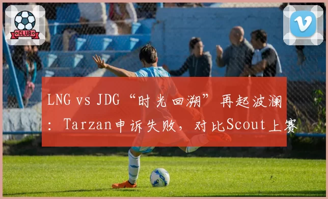 LNG vs JDG“时光回溯”再起波澜:Tarzan申诉失败,对比Scout上赛季回溯成功案例