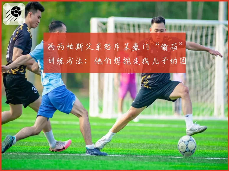 西西帕斯父亲怒斥某豪门“偷窃”训练方法：他们想挖走我儿子的团队