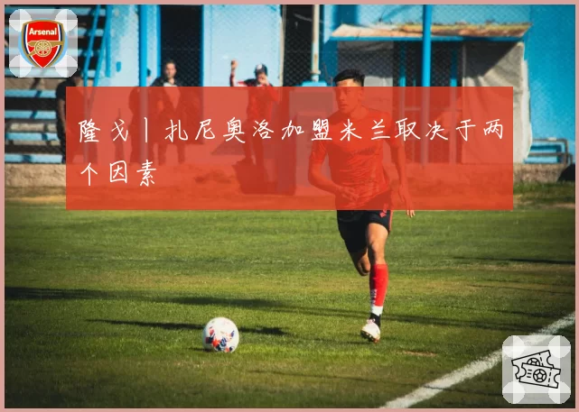 隆戈丨扎尼奥洛加盟米兰取决于两个因素