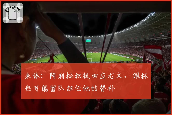 米体：阿利松积极回应尤文，佩林也可能留队担任他的替补
