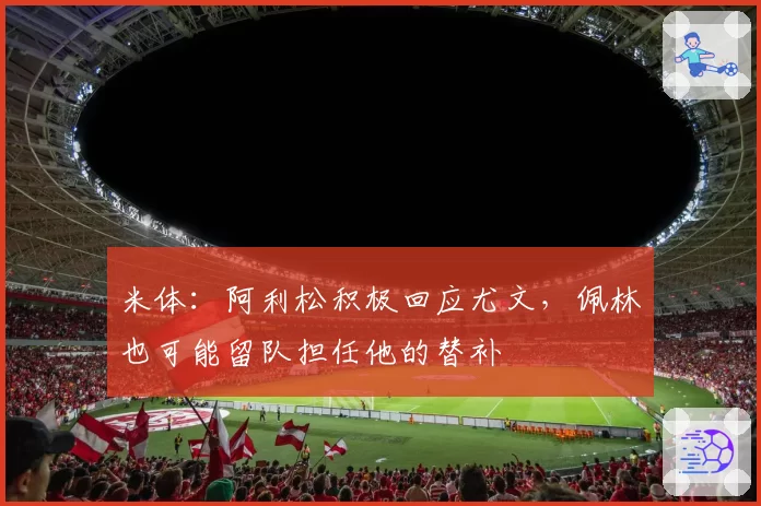 米体：阿利松积极回应尤文，佩林也可能留队担任他的替补
