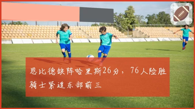 恩比德缺阵哈里斯26分,76人险胜骑士紧追东部前三