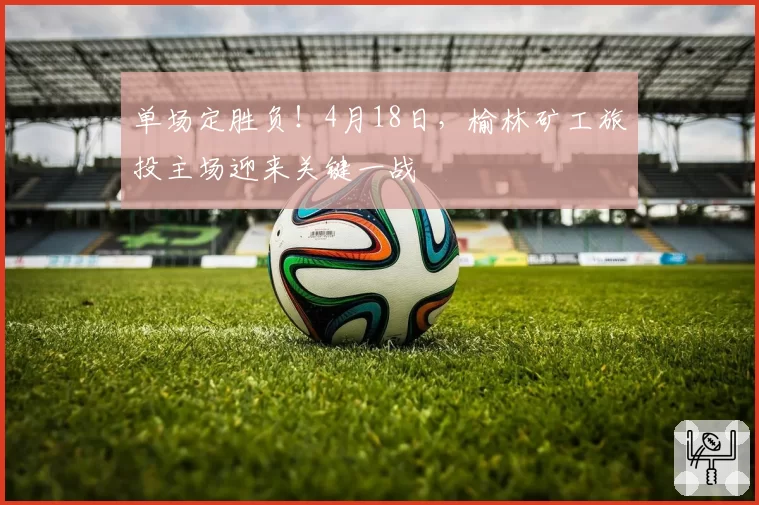 单场定胜负！4月18日，榆林矿工旅投主场迎来关键一战