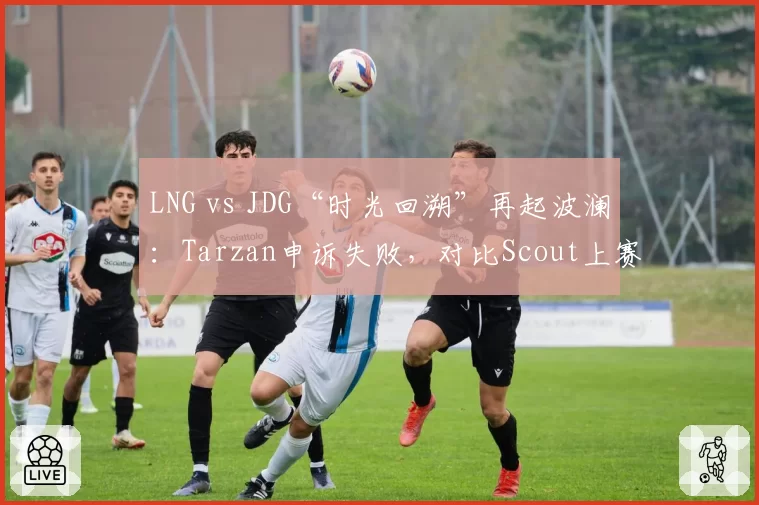 LNG vs JDG“时光回溯”再起波澜:Tarzan申诉失败,对比Scout上赛季回溯成功案例