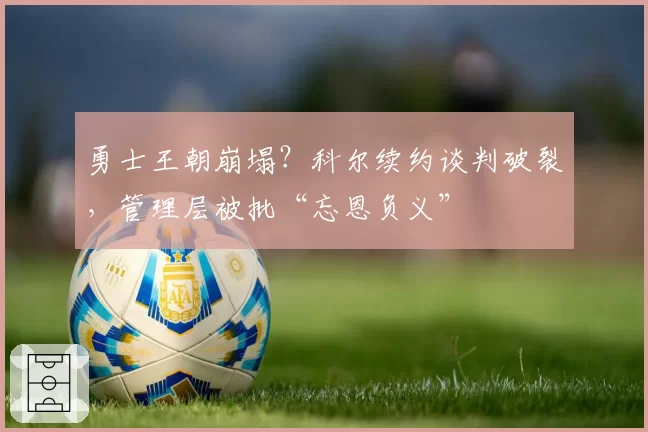 勇士王朝崩塌？科尔续约谈判破裂，管理层被批“忘恩负义”