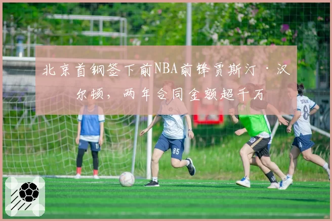 北京首钢签下前NBA前锋贾斯汀·汉密尔顿,两年合同金额超千万