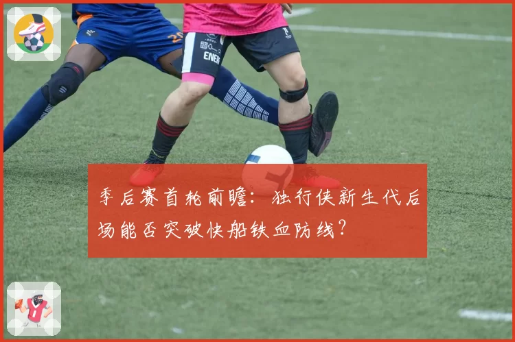 季后赛首轮前瞻:独行侠新生代后场能否突破快船铁血防线?