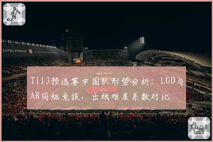 Ti13预选赛中国队形势分析:LGD与AR同组竞技,出线难度系数对比