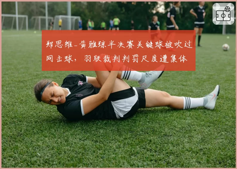 郑思维_黄雅琼半决赛关键球被吹过网击球,羽联裁判判罚尺度遭集体炮轰