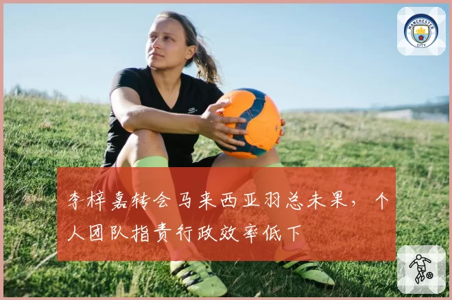 李梓嘉转会马来西亚羽总未果，个人团队指责行政效率低下