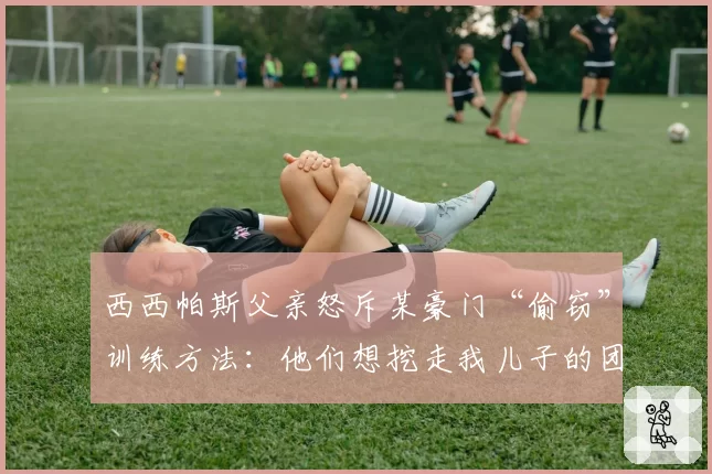 西西帕斯父亲怒斥某豪门“偷窃”训练方法:他们想挖走我儿子的团队