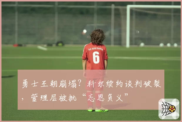 勇士王朝崩塌？科尔续约谈判破裂，管理层被批“忘恩负义”