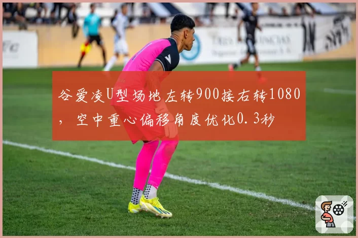 谷爱凌U型场地左转900接右转1080,空中重心偏移角度优化0.3秒