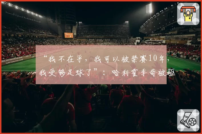 “我不在乎，我可以被禁赛10年，我受够足球了”：哈利霍季奇被驱逐且情绪失控