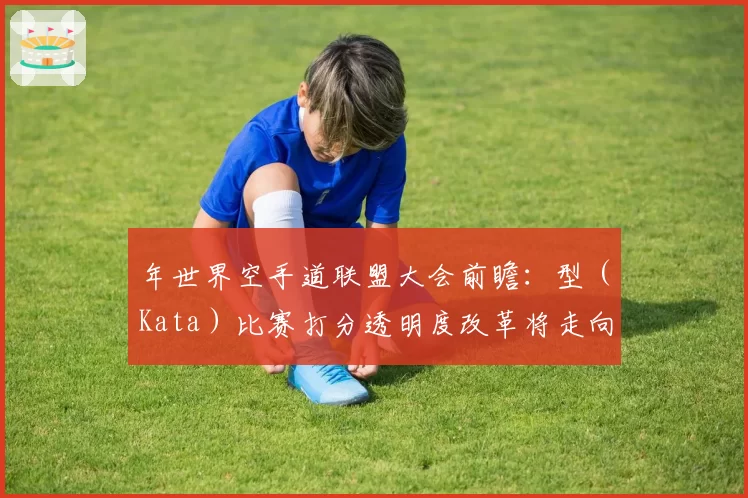 年世界空手道联盟大会前瞻：型（Kata）比赛打分透明度改革将走向何方？