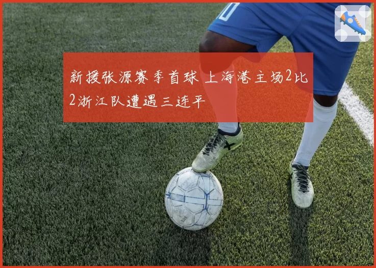 新援张源赛季首球 上海港主场2比2浙江队遭遇三连平