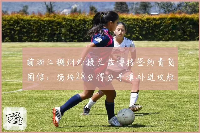 前浙江稠州外援兰兹博格签约青岛国信,场均28分得分手填补进攻短板