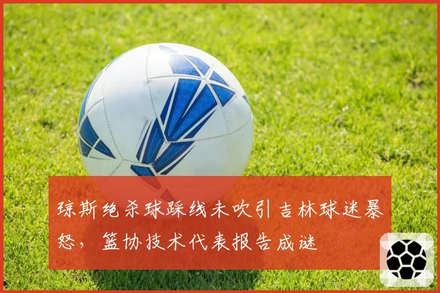 琼斯绝杀球踩线未吹引吉林球迷暴怒,篮协技术代表报告成谜