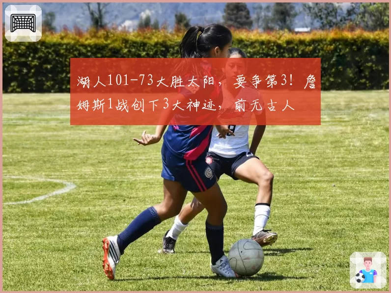 湖人101-73大胜太阳,要争第3!詹姆斯1战创下3大神迹,前无古人