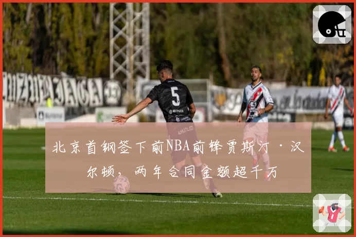 北京首钢签下前NBA前锋贾斯汀·汉密尔顿,两年合同金额超千万