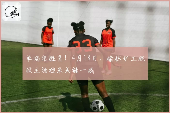 单场定胜负！4月18日，榆林矿工旅投主场迎来关键一战