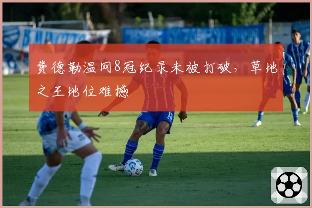 费德勒温网8冠纪录未被打破，草地之王地位难撼