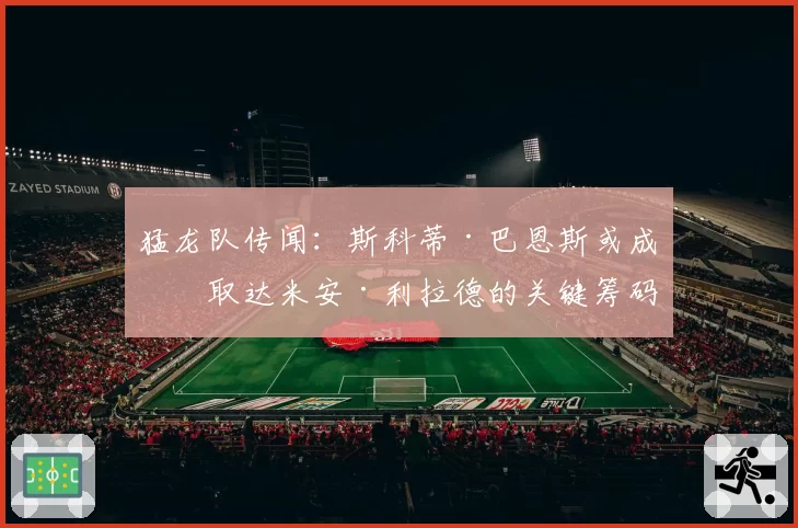 猛龙队传闻：斯科蒂·巴恩斯或成换取达米安·利拉德的关键筹码