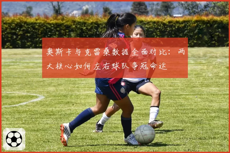 奥斯卡与克雷桑数据全面对比：两大核心如何左右球队争冠命运