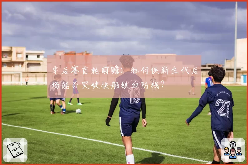 季后赛首轮前瞻:独行侠新生代后场能否突破快船铁血防线?