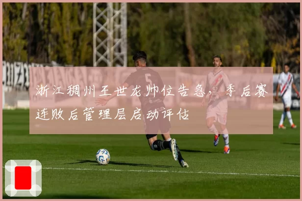 浙江稠州王世龙帅位告急，季后赛连败后管理层启动评估